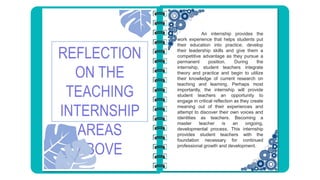 REFLECTION
ON THE
TEACHING
INTERNSHIP
AREAS
ABOVE
An internship provides the
work experience that helps students put
their education into practice, develop
their leadership skills and give them a
competitive advantage as they pursue a
permanent position. During the
internship, student teachers integrate
theory and practice and begin to utilize
their knowledge of current research on
teaching and learning. Perhaps most
importantly, the internship will provide
student teachers an opportunity to
engage in critical reflection as they create
meaning out of their experiences and
attempt to discover their own voices and
identities as teachers. Becoming a
master teacher is an ongoing,
developmental process. This internship
provides student teachers with the
foundation necessary for continued
professional growth and development.
 
