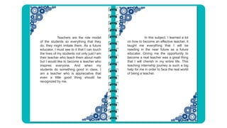 In this subject, I learned a lot
on how to become an effective teacher, it
taught me everything that I will be
needing in the near future as a future
educator. Giving me the opportunity to
become a real teacher was a great thing
that I will cherish in my entire life. This
teaching internship journey is such a big
help for me in order to face the real world
of being a teacher.
Teachers are the role model
of the students so everything that they
do, they might imitate them. As a future
educator, I must see to it that I can touch
the lives of my students not only just I am
their teacher who teach them about math
but I would like to become a teacher who
inspires everyone. And when my
students do something good in class, I
am a teacher who is appreciative that
even a little good thing should be
recognized by me.
 