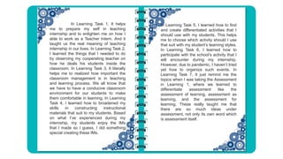 In Learning Task 5, I learned how to find
and create differentiated activities that I
should use with my students. This helps
me to choose which activity should I use
that suit with my student’s learning styles.
In Learning Task 6, I learned how to
participate with the school’s activity that I
will encounter during my internship.
However, due to pandemic, I haven’t tried
yet how to organize such events. In
Learning Task 7, It just remind me the
topics when I was taking the Assessment
in Learning 1, where we learned to
differentiate assessment like the
assessment of learning, assessment as
learning, and the assessment for
learning. These really taught me that
there are so much ideas under
assessment, not only its own word which
is assessment itself.
In Learning Task 1, It helps
me to prepare my self in teaching
internship and to enlighten me on how I
able to work as a Teacher Intern. And it
taught us the real meaning of teaching
internship in our lives. In Learning Task 2,
I learned the things that I needed to do
by observing my cooperating teacher on
how he deals his students inside the
classroom. In Learning Task 3, It literally
helps me to realized how important the
classroom management is in teaching
and learning process. We all know that
we have to have a conducive classroom
environment for our students to make
them comfortable in learning. In Learning
Task 4, I learned how to broadened my
skills in constructing instructional
materials that suit to my students. Based
on what I’ve experienced during my
internship, my students enjoy the IMs
that I made so I guess, I did something
special creating these IMs.
 