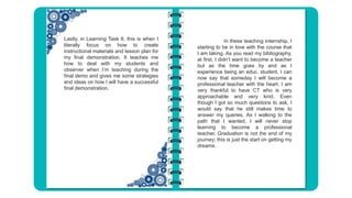 Lastly, in Learning Task 8, this is when I
literally focus on how to create
instructional materials and lesson plan for
my final demonstration. It teaches me
how to deal with my students and
observer when I’m teaching during the
final demo and gives me some strategies
and ideas on how I will have a successful
final demonstration.
In these teaching internship, I
starting to be in love with the course that
I am taking. As you read my bibliography,
at first, I didn’t want to become a teacher
but as the time goes by and as I
experience being an educ. student, I can
now say that someday I will become a
professional teacher with the heart. I am
very thankful to have CT who is very
approachable and very kind. Even
though I got so much questions to ask, I
would say that he still makes time to
answer my queries. As I walking to the
path that I wanted, I will never stop
learning to become a professional
teacher. Graduation is not the end of my
journey; this is just the start on getting my
dreams.
 