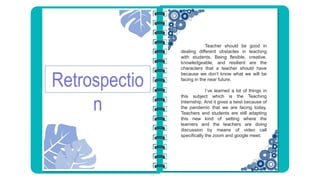 Retrospectio
n
Teacher should be good in
dealing different obstacles in teaching
with students. Being flexible, creative,
knowledgeable, and resilient are the
characters that a teacher should have
because we don’t know what we will be
facing in the near future.
I’ve learned a lot of things in
this subject which is the Teaching
Internship. And it gives a twist because of
the pandemic that we are facing today.
Teachers and students are still adapting
this new kind of setting where the
learners and the teachers are doing
discussion by means of video call
specifically the zoom and google meet.
 
