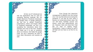 Even though this classroom
management is different from the normal
one, I can say that what we do during this
pandemic is not that far from what a
teacher do during face-to-face class. We
can still teach, facilitate quizzes and
exams, score their performances, and
etc. However, there are times that I feel
like I’m tired of making things.
Nonetheless, I keep on telling my self to
still fight and we have to do this for my
future.
At first, my CT introduced me
with the applications that he uses for
uploading learning materials like the
google classroom, Facebook messenger,
and google meet. In google classroom,
we use this to upload PowerPoint
presentations, videos, and images. While
in Facebook messenger, we use it for
spreading the instructions about their
activities and most of the time, students
can freely use it to ask us questions
about our lessons. And lastly the google
meet, we use it whenever we want to
have class discussions and quizzes as
well.
 
