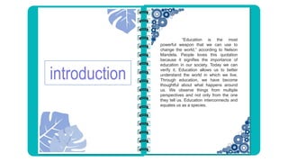 introduction
“Education is the most
powerful weapon that we can use to
change the world,” according to Nelson
Mandela. People loves this quotation
because it signifies the importance of
education in our society. Today we can
verify it. Education allows us to better
understand the world in which we live.
Through education, we have become
thoughtful about what happens around
us. We observe things from multiple
perspectives and not only from the one
they tell us. Education interconnects and
equates us as a species.
 