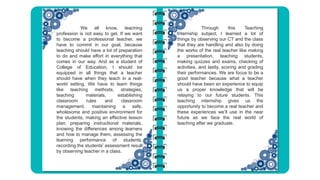 We all know, teaching
profession is not easy to get. If we want
to become a professional teacher, we
have to commit in our goal, because
teaching should have a lot of preparation
to do and make effort in everything that
comes in our way. And as a student of
College of Education, I should be
equipped in all things that a teacher
should have when they teach in a real-
world setting. We have to learn things
like teaching methods, strategies,
teaching materials, establishing
classroom rules and classroom
management, maintaining a safe,
wholesome and positive environment for
the students, making an effective lesson
plan, preparing instructional materials,
knowing the differences among learners
and how to manage them, assessing the
learning performance of students,
recording the students’ assessment result
by observing teacher in a class.
Through this Teaching
Internship subject, I learned a lot of
things by observing our CT and the class
that they are handling and also by doing
the works of the real teacher like making
a presentation, teaching students,
making quizzes and exams, checking of
activities, and lastly, scoring and grading
their performances. We are focus to be a
good teacher because what a teacher
should have been an experience to equip
us a proper knowledge that will be
relaying to our future students. This
teaching internship gives us the
opportunity to become a real teacher and
these experiences we’ll use in the near
future as we face the real world of
teaching after we graduate.
 