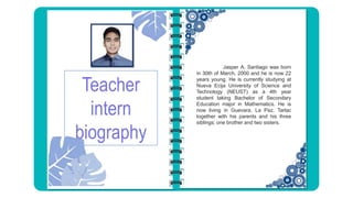Teacher
intern
biography
Jasper A. Santiago was born
in 30th of March, 2000 and he is now 22
years young. He is currently studying at
Nueva Ecija University of Science and
Technology (NEUST) as a 4th year
student taking Bachelor of Secondary
Education major in Mathematics. He is
now living in Guevara, La Paz, Tarlac
together with his parents and his three
siblings; one brother and two sisters.
 