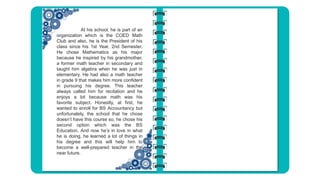 At his school, he is part of an
organization which is the COED Math
Club and also, he is the President of his
class since his 1st Year, 2nd Semester.
He chose Mathematics as his major
because he inspired by his grandmother,
a former math teacher in secondary and
taught him algebra when he was just in
elementary. He had also a math teacher
in grade 9 that makes him more confident
in pursuing his degree. This teacher
always called him for recitation and he
enjoys a lot because math was his
favorite subject. Honestly, at first, he
wanted to enroll for BS Accountancy but
unfortunately, the school that he chose
doesn’t have this course so, he chose his
second option which was the BS
Education. And now he’s in love in what
he is doing, he learned a lot of things in
his degree and this will help him to
become a well-prepared teacher in the
near future.
 