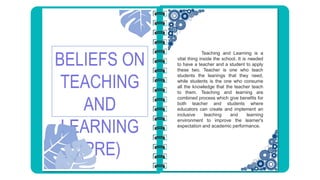 BELIEFS ON
TEACHING
AND
LEARNING
(PRE)
Teaching and Learning is a
vital thing inside the school. It is needed
to have a teacher and a student to apply
these two. Teacher is one who teach
students the leanings that they need,
while students is the one who consume
all the knowledge that the teacher teach
to them. Teaching and learning are
combined process which give benefits for
both teacher and students where
educators can create and implement an
inclusive teaching and learning
environment to improve the learner's
expectation and academic performance.
 