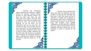 Teacher should well-informed
about what they are teaching with their
students so they get the learnings that
they need. That’s why there are lots of
seminars to maintain the knowledge of
the teachers and to have a teaching and
learning process be for all, because we
know that students have multiple
intelligences and they learned in different
ways. So, teacher should aware that the
strategies that they should use are for
everyone to have no student be left
behind.
Learning can standalone
without teaching but teaching is useless
without the learning. Learning without
teaching is okay because student can
learn by their own, they can get
information from internet and learn from
it. However, there will be an instance that
learning by your own would be bad
because as we all know, not all
information that we can get from the
internet are legit, some are fake. But we
can’t deny that it is more appropriate to
have teaching for students to know what
is facts or what is fakes. Teaching can
filter the facts that should be consumed
by the students. So, if students wanted to
have a learning that based on factual
information teaching should be in the
process.
 