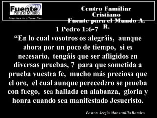 1 Pedro 1:6-7
“En lo cual vosotros os alegráis, aunque
ahora por un poco de tiempo, si es
necesario, tengáis que ser afligidos en
diversas pruebas, 7 para que sometida a
prueba vuestra fe, mucho más preciosa que
el oro, el cual aunque perecedero se prueba
con fuego, sea hallada en alabanza, gloria y
honra cuando sea manifestado Jesucristo.
Martínez de la Torre, Ver.
Centro Familiar
Cristiano
Fuente para el Mundo A.
R.
Pastor: Sergio Manzanilla Ramiro
 