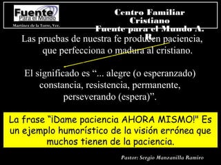 Las pruebas de nuestra fe producen paciencia,
que perfecciona o madura al cristiano.
El significado es “... alegre (o esperanzado)
constancia, resistencia, permanente,
perseverando (espera)”.
La frase “¡Dame paciencia AHORA MISMO!" Es
un ejemplo humorístico de la visión errónea que
muchos tienen de la paciencia.
Martínez de la Torre, Ver.
Centro Familiar
Cristiano
Fuente para el Mundo A.
R.
Pastor: Sergio Manzanilla Ramiro
 