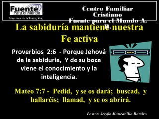 La sabiduría mantiene nuestra
Fe activa
Mateo 7:7 - Pedid, y se os dará; buscad, y
hallaréis; llamad, y se os abrirá.
Proverbios 2:6 - Porque Jehová
da la sabiduría, Y de su boca
viene el conocimiento y la
inteligencia.
Martínez de la Torre, Ver.
Centro Familiar
Cristiano
Fuente para el Mundo A.
R.
Pastor: Sergio Manzanilla Ramiro
 