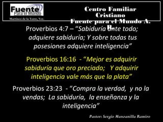 Proverbios 4:7 – “Sabiduría ante todo;
adquiere sabiduría; Y sobre todas tus
posesiones adquiere inteligencia”
Proverbios 16:16 - “Mejor es adquirir
sabiduría que oro preciado; Y adquirir
inteligencia vale más que la plata”
Proverbios 23:23 - “Compra la verdad, y no la
vendas; La sabiduría, la enseñanza y la
inteligencia”
Martínez de la Torre, Ver.
Centro Familiar
Cristiano
Fuente para el Mundo A.
R.
Pastor: Sergio Manzanilla Ramiro
 