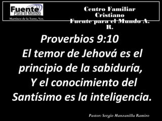 Martínez de la Torre, Ver.
Centro Familiar
Cristiano
Fuente para el Mundo A.
R.
Pastor: Sergio Manzanilla Ramiro
Proverbios 9:10
El temor de Jehová es el
principio de la sabiduría,
Y el conocimiento del
Santísimo es la inteligencia.
 