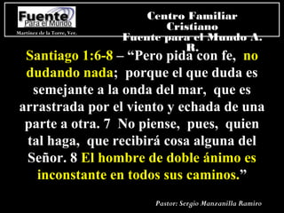 Santiago 1:6-8 – “Pero pida con fe, no
dudando nada; porque el que duda es
semejante a la onda del mar, que es
arrastrada por el viento y echada de una
parte a otra. 7 No piense, pues, quien
tal haga, que recibirá cosa alguna del
Señor. 8 El hombre de doble ánimo es
inconstante en todos sus caminos.”
Martínez de la Torre, Ver.
Centro Familiar
Cristiano
Fuente para el Mundo A.
R.
Pastor: Sergio Manzanilla Ramiro
 