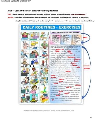 10
SANTIAGO LIZARAZO WORKSHOP
TEST: Look at the chart below about Daily Routines
First - match the verbs according to the pictures. Write the number in the right picture, look at the example.
Second - Look at the pictures and fill in the blanks with the correct verb according to the situation in the picture,
using Simple Present Tense. Look at the example. You can answer in this answer sheet or notebook / folder.-
FIRST
WAKE UP
Wake make
Take
I
Watches
Listens
Goes
Goes
Takes
1 works
take
SECOND
goes
works
goes
takes
goes
goes
to
talk to
watch
cleans
does
go
Taken from https://www.eslprintables.com/grammar_worksheets/verbs/verb_tenses/simple_pres ent/DAIL Y_ROUTINES_EX ERCISES_PR _217418/
 