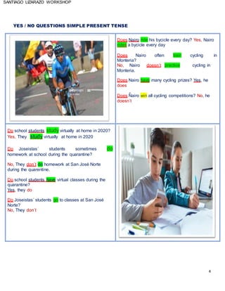 4
SANTIAGO LIZARAZO WORKSHOP
YES / NO QUESTIONS SIMPLE PRESENT TENSE
Does Nairo ride his bycicle every day? Yes, Nairo
rides a bycicle every day
Does Nairo often train cycling in
Monteria?
No, Nairo doesn´t practice cycling in
Monteria.
Does Nairo have many cycling prizes? Yes, he
does
Does Nairo win all cycling competitions? No, he
doesn´t
Do school students study virtually at home in 2020?
Yes, They study virtually at home in 2020
Do Joseistas´ students sometimes do
homework at school during the quarantine?
No, They don´t do homework at San José Norte
during the quarentine.
Do school students have virtual classes during the
quarantine?
Yes, they do
Do Joseistas´ students go to classes at San José
Norte?
No, They don´t
 