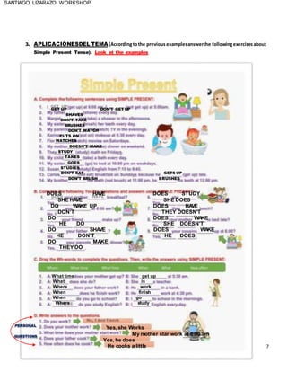 SANTIAGO LIZARAZO WORKSHOP
3. APLICACIÓNESDEL TEMA (Accordingtothe previousexamplesanswerthe followingexercisesabout
Simple Present Tense). Look at the examples
GET UP DON’T GET UP
SHAVES
DON’T TAKE
BRUSHES
DON’T WATCH
PUTS ON
WATCHES
DOESN’T MAKE
STUDY
TAKES
GOES
STUDIES
DON’T EAT GETS UP
DON’T BRUSH BRUSHES
DOES HAVE DOES STUDY
SHE HAVE SHE DOES
DO WAKE UP DOES HAVE
DON’T THEY DOESN’T
DO DOES WAKE
HE DO SHE DOESN’T
DO SHAVE DOES WAKE
HE DON’T HE DOES
DO MAKE
THEY DO
What time get up
What is
Where work
When finish
When go
Where study
PERSONAL
QUESTIONS
Yes, she Works
My mother star work at 8:00 am
Yes, he does
He cooks a little 7
 