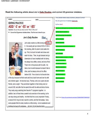 8
SANTIAGO LIZARAZO WORKSHOP
Read the following article about Jon´s Daily Routine, and correct 20 grammar mistakes.
This article refers daily routines,please Correct
the 20 grammar mistakes Example:
1.He LikeS
2.He usuallygets up at about 6:00 or 6: 30…
3.His alarm clocks …
4.He brushes his teeth…
5.He shaves
6.He washes
7.He gets dressedand goes …
8.TO haves …
9.To drives
10. He takes a bus… 11.He
always arrives ...
12.He finishes …
12. He spends…
13. He does…
14. He thinks…
15. He goes…
16. He loves
Take from https://co.pinterest.com/pin/739645938775844229/
 