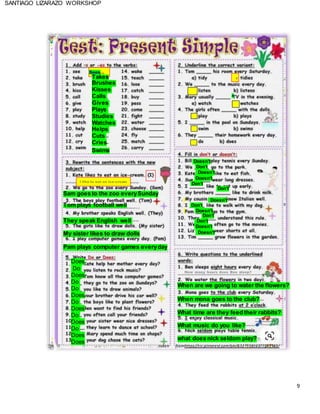 9
SANTIAGO LIZARAZO WORKSHOP
Sees
Takes
Brushes
Kisses
Calls
Gives
Plays
Studies
Watches
Helps
Cuts
Cries
Swims
Sam goes to the zoo everySunday
Doesn’t
Don’t
Doesn’t
Doesn’t
Don’t
X
Don’t
Tom plays football well
Doesn’t
Don’t
They speak English well
My sister likes to draw dolls
Doesn’t
Don’t
Don’t
Doesn’t
Doesn’t
Pam plays computer games everyday
Does
Do
Does
Do
Do
Does
Do
Does
Do
Does
Do
Does
Does
When are we going to water the flowers?
When mona goes to the club?
What time are they feed their rabbits?
What music do you like?
what does nick seldom play?
taken fromhttps://co.pinterest.com/pin/632755816377143343/
 