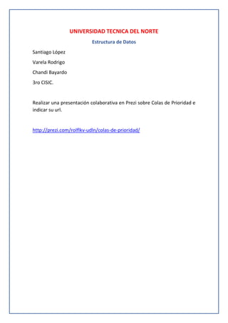 UNIVERSIDAD TECNICA DEL NORTE
Estructura de Datos
Santiago López
Varela Rodrigo
Chandi Bayardo
3ro CISIC.

Realizar una presentación colaborativa en Prezi sobre Colas de Prioridad e
indicar su url.

http://prezi.com/rolflkv-udln/colas-de-prioridad/

 