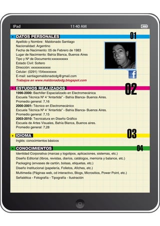 DATOS PERSONALES
Apellido y Nombre: Maldonado Santiago
                                                                                   01
Nacionalidad: Argentino
Fecha de Nacimiento: 05 de Febrero de 1983
Lugar de Nacimiento: Bahía Blanca, Buenos Aires
Tipo y Nº de Documento:xxxxxxxxxx
Estado Civil: Soltero
Dirección: xxxxxxxxxxxx
Celular: (0291) 154xxxxxxxx
E-mail: santiagomaldonadodg@gmail.com
Trabajos en www.maldonadodg.blogspot.com

ESTUDIOS REALIZADOS
1996-2000: Bachiller Espacializado en Electromecánica
Escuela Técnica Nº 4 “Antartida” - Bahía Blanca- Buenos Aires.
Promedio general: 7,16
                                                                              02
2000-2001: Técnico en Electromecánico
Escuela Técnica Nº 4 “Antartida” - Bahía Blanca- Buenos Aires.
Promedio general: 7,15
2003-2010: Tecnicatura en Diseño Gráﬁco
Escuela de Artes Visuales, Bahía Blanca, Buenos aires.
Promedio general: 7,28

IDIOMA
Inglés: conocimientos básicos
                                                                                   03
CONOCIMIENTOS
Identidad Corporativa (marcas y logotipos, aplicaciones, sistemas, etc.)
                                                                                        04
Diseño Editorial (libros, revistas, diarios, catálogos, memoria y balance, etc.)
Packaging (envases de cartón, bolsas, etiquetas, etc.)
Diseño Institucional (papelería, Folletos, Aﬁches, etc.)
Multimedia (Páginas web, cd interactivo, Blogs, Micrositios, Power Point, etc.)
Señalética - Fotografía - Tipografía - Ilustración
 