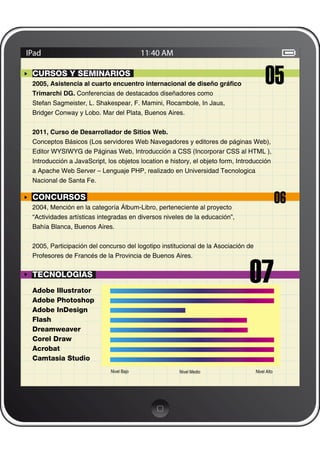 CURSOS Y SEMINARIOS
2005, Asistencia al cuarto encuentro internacional de diseño gráﬁco
Trimarchi DG. Conferencias de destacados diseñadores como
                                                                                       05
Stefan Sagmeister, L. Shakespear, F. Mamini, Rocambole, In Jaus,
Bridger Conway y Lobo. Mar del Plata, Buenos Aires.


2011, Curso de Desarrollador de Sitios Web.
Conceptos Básicos (Los servidores Web Navegadores y editores de páginas Web),
Editor WYSIWYG de Páginas Web, Introducción a CSS (Incorporar CSS al HTML ),
Introducción a JavaScript, los objetos location e history, el objeto form, Introducción
a Apache Web Server – Lenguaje PHP, realizado en Universidad Tecnologica
Nacional de Santa Fe.

CONCURSOS
2004, Mención en la categoría Álbum-Libro, perteneciente al proyecto
                                                                                               06
“Actividades artísticas integradas en diversos niveles de la educación”,
Bahía Blanca, Buenos Aires.


2005, Participación del concurso del logotipo institucional de la Asociación de




                                                                               07
Profesores de Francés de la Provincia de Buenos Aires.


TECNOLOGÍAS
Adobe Illustrator
Adobe Photoshop
Adobe InDesign
Flash
Dreamweaver
Corel Draw
Acrobat
Camtasia Studio
                            Nivel Bajo               Nivel Medio                  Nivel Alto
 