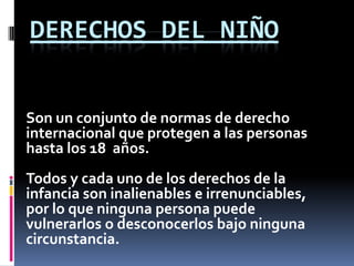 DERECHOS DEL NIÑO


Son un conjunto de normas de derecho
internacional que protegen a las personas
hasta los 18 años.
Todos y cada uno de los derechos de la
infancia son inalienables e irrenunciables,
por lo que ninguna persona puede
vulnerarlos o desconocerlos bajo ninguna
circunstancia.
 