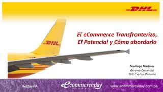 El eCommerce Transfronterizo,
El Potencial y Cómo abordarlo
Santiago Martinez
Gerente Comercial
DHL Express Panamá
 