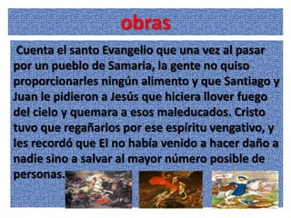 obras
 Cuenta el santo Evangelio que una vez al pasar
por un pueblo de Samaria, la gente no quiso
proporcionarles ningún alimento y que Santiago y
Juan le pidieron a Jesús que hiciera llover fuego
del cielo y quemara a esos maleducados. Cristo
tuvo que regañarlos por ese espíritu vengativo, y
les recordó que El no había venido a hacer daño a
nadie sino a salvar al mayor número posible de
personas.
 