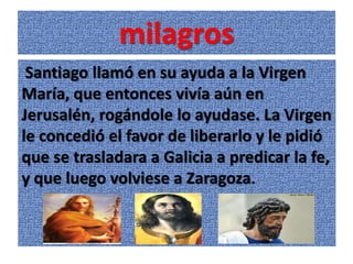 milagros
 Santiago llamó en su ayuda a la Virgen
María, que entonces vivía aún en
Jerusalén, rogándole lo ayudase. La Virgen
le concedió el favor de liberarlo y le pidió
que se trasladara a Galicia a predicar la fe,
y que luego volviese a Zaragoza.
 