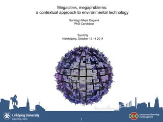 Megacities, megaproblems:
a contextual approach to environmental technology
                  Santiago Mejía Dugand
                     PhD Candidate


                        SymCity
             Norrköping, October 13-14 2011




                          1
 