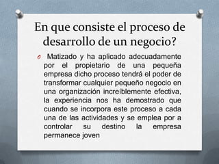 En que consiste el proceso de
desarrollo de un negocio?
O Matizado y ha aplicado adecuadamente
por el propietario de una pequeña
empresa dicho proceso tendrá el poder de
transformar cualquier pequeño negocio en
una organización increíblemente efectiva,
la experiencia nos ha demostrado que
cuando se incorpora este proceso a cada
una de las actividades y se emplea por a
controlar su destino la empresa
permanece joven
 