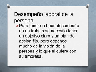 O Para tener un buen desempeño
en un trabajo se necesita tener
un objetivo claro y un plan de
acción fijo, pero depende
mucho de la visión de la
persona y lo que el quiere con
su empresa.
Desempeño laboral de la
persona
 