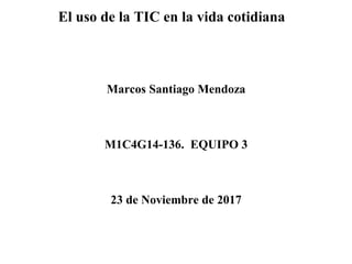 Marcos Santiago Mendoza
M1C4G14-136. EQUIPO 3
23 de Noviembre de 2017
El uso de la TIC en la vida cotidiana
 