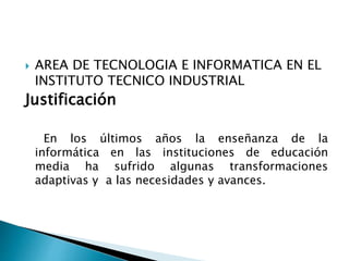 AREA DE TECNOLOGIA E INFORMATICA EN EL
INSTITUTO TECNICO INDUSTRIAL
Justificación
En los últimos años la enseñanza de la
informática en las instituciones de educación
media ha sufrido algunas transformaciones
adaptivas y a las necesidades y avances.