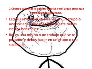 2.Cuando escuchas la palabra estatus y rol, a que crees que
                 esta haciendo referencia.

• Estatus es el nivel que tienes en un grupo o
  una sociedad que mediante a este tienes
  ciertos beneficios.
• Rol es una misión o un trabajo que se te
  propone y debes hacer en un grupo o una
  sociedad
 