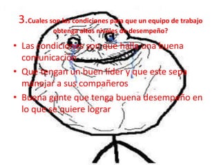 3.Cuales son las condiciones para que un equipo de trabajo
           obtenga altos niveles de desempeño?

• Las condiciones son que halla una buena
  comunicación
• Que tengan un buen líder y que este sepa
  manejar a sus compañeros
• Buena gente que tenga buena desempeño en
  lo que se quiere lograr
 