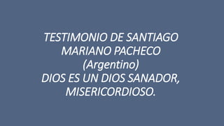 TESTIMONIO DE SANTIAGO 
MARIANO PACHECO 
(Argentino) 
DIOS ES UN DIOS SANADOR, 
MISERICORDIOSO. 
 