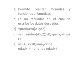 a) Permite realizar formulas y
   funciones aritméticas.
b) Es un recuadro en el cual se
   escribe los datos deseados.
c) =producto(A1;A2)
d) =si((residuo(A5;2))=0;»par»;»impa
   r»)
e) =si(A5=>18;»mayor de
   edad»;»menor de edad»)
 
