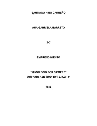 SANTIAGO NINO CARREÑO




   ANA GABRIELA BARRETO




            7C




      EMPRENDIMIENTO




  “MI COLEGIO POR SIEMPRE”
COLEGIO SAN JOSE DE LA SALLE


            2012
 