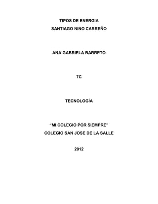 TIPOS DE ENERGIA
  SANTIAGO NINO CARREÑO




   ANA GABRIELA BARRETO




            7C




        TECNOLOGÍA




  “MI COLEGIO POR SIEMPRE”
COLEGIO SAN JOSE DE LA SALLE


            2012
 