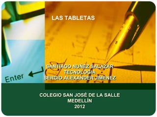 LAS TABLETAS




  SANTIAGO NUÑEZ SALAZAR
        TECNOLOGIA
 SERGIO ALEXANDER JIMENEZ


COLEGIO SAN JOSÉ DE LA SALLE
         MEDELLÍN
            2012
 