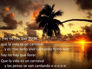 Hay no hay que llorarque la vida es un carnavaly es mas bello vivir cantando hooo ooo hay no hay que llorarQue la vida es un carnavaly las penas se van cantando o o o o o