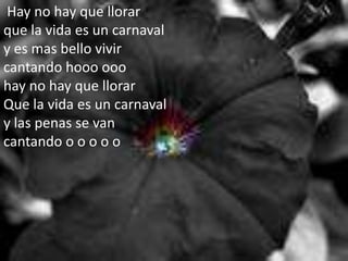 Hay no hay que llorarque la vida es un carnavaly es mas bello vivir cantando hooo ooo hay no hay que llorarQue la vida es un carnavaly las penas se van cantando o o o o o 