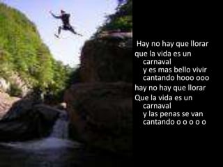  Hay no hay que llorarque la vida es un carnavaly es mas bello vivir cantando hooo ooo hay no hay que llorarQue la vida es un carnavaly las penas se van cantando o o o o o