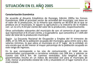 Caracterización Económica
De acuerdo al Anuario Estadístico de Durango, Edición 2005y los Censos
Económicos 2004 el principal sector de actividad del municipio, con base en
el valor de la producción, es la minería que reporta un 40.65% de lo que se
produce en el municipio, le siguen la agricultura y la industria de la madera
con un 12.23 y 9.43 por ciento del valor de la producción, respectivamente.
Otras actividades relevantes del municipio de son: el comercio al por menor
que representan el 8.14 por ciento, y la ganadería que concentra el 7.16% del
valor de total de la producción municipal.
Según La Encuesta Nacional de Ocupación y Empleo del IV trimestre de
2005, el 53.70% de la población ocupada del municipio, gana entre cero y dos
salarios mínimos, lo que ubica al municipio en el 5° lugar de la entidad, en
una escala que va del menor al mayor porcentaje de la población ocupada en
este rango de ingresos.
En lo que corresponde a las vías de comunicación, el total de vías
pavimentadas corresponde a carreteras estatales con 204 km. y además se
cuenta con 624.3 km. de caminos revestidos. Esta longitud de vías
pavimentadas resulta en un índice de densidad vial para el municipio de
2.82, menor al promedio estatal de 3.45 y situándolo en el lugar número 25 a
nivel estatal.
 