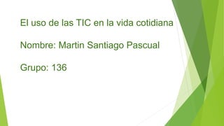 El uso de las TIC en la vida cotidiana
Nombre: Martin Santiago Pascual
Grupo: 136
 