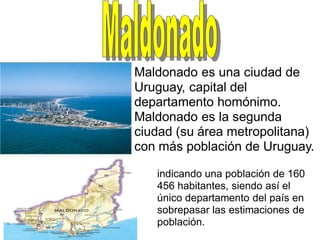 Maldonado es una ciudad de
Uruguay, capital del
departamento homónimo.
Maldonado es la segunda
ciudad (su área metropolitana)
con más población de Uruguay.

   indicando una población de 160
   456 habitantes, siendo así el
   único departamento del país en
   sobrepasar las estimaciones de
   población.
 