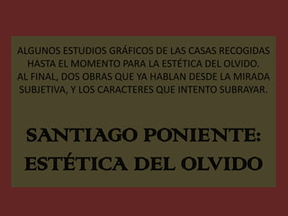 ALGUNOS ESTUDIOS GRÁFICOS DE LAS CASAS RECOGIDAS HASTA EL MOMENTO PARA LA ESTÉTICA DEL OLVIDO.AL FINAL, DOS OBRAS QUE YA HABLAN DESDE LA MIRADA SUBJETIVA, Y LOS CARACTERES QUE INTENTO SUBRAYAR.SANTIAGO PONIENTE:ESTÉTICA DEL OLVIDO  