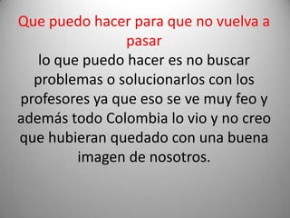 Que puedo hacer para que no vuelva a pasarlo que puedo hacer es no buscar problemas o solucionarlos con los profesores ya que eso se ve muy feo y además todo Colombia lo vio y no creo que hubieran quedado con una buena imagen de nosotros.